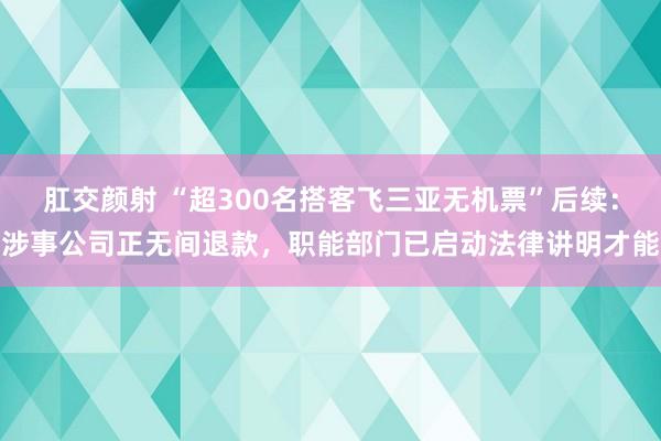 肛交颜射 “超300名搭客飞三亚无机票”后续：涉事公司正无间退款，职能部门已启动法律讲明才能