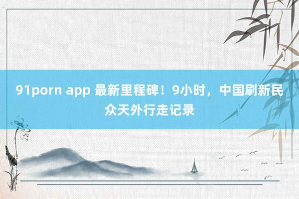 91porn app 最新里程碑！9小时，中国刷新民众天外行走记录