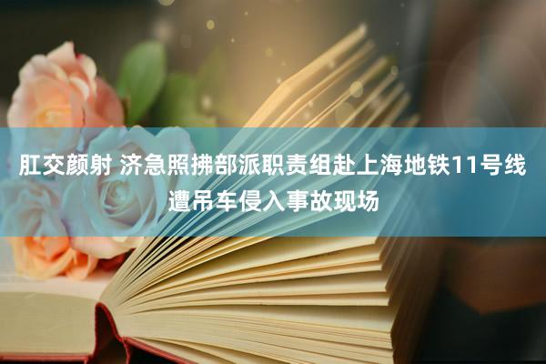 肛交颜射 济急照拂部派职责组赴上海地铁11号线遭吊车侵入事故现场