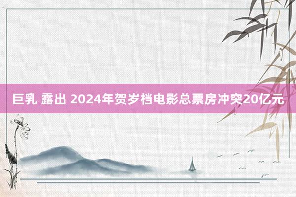 巨乳 露出 2024年贺岁档电影总票房冲突20亿元