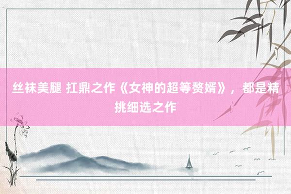 丝袜美腿 扛鼎之作《女神的超等赘婿》，都是精挑细选之作