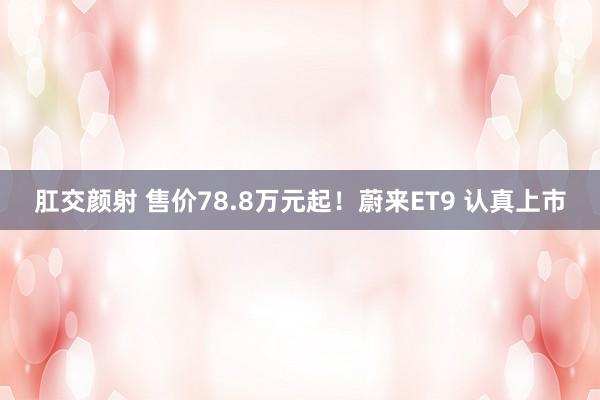 肛交颜射 售价78.8万元起！蔚来ET9 认真上市