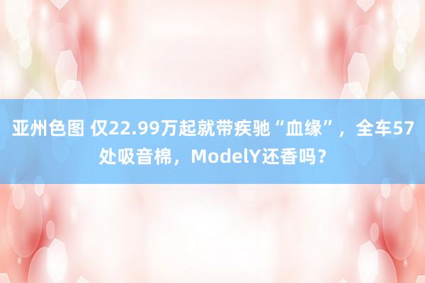 亚州色图 仅22.99万起就带疾驰“血缘”，全车57处吸音棉，ModelY还香吗？