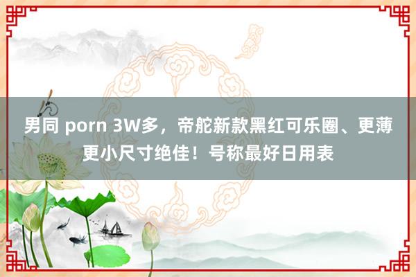 男同 porn 3W多，帝舵新款黑红可乐圈、更薄更小尺寸绝佳！号称最好日用表