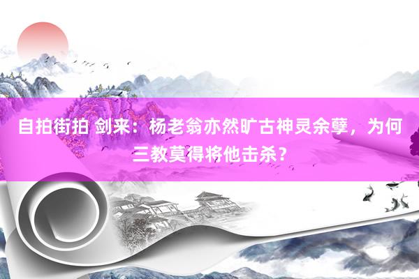 自拍街拍 剑来：杨老翁亦然旷古神灵余孽，为何三教莫得将他击杀？