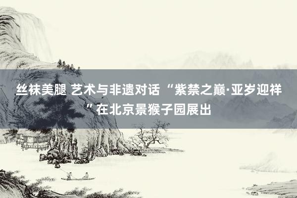 丝袜美腿 艺术与非遗对话 “紫禁之巅·亚岁迎祥”在北京景猴子园展出