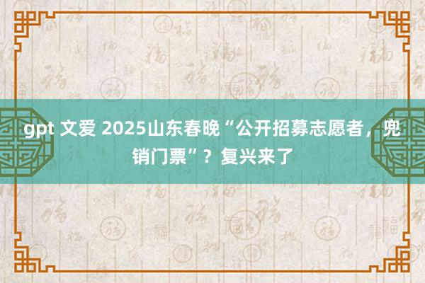 gpt 文爱 2025山东春晚“公开招募志愿者，兜销门票”？复兴来了