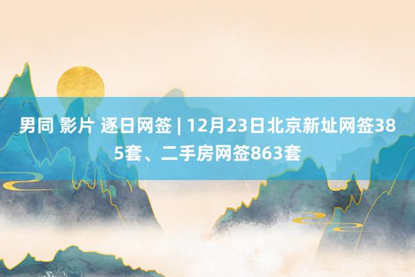 男同 影片 逐日网签 | 12月23日北京新址网签385套、二手房网签863套