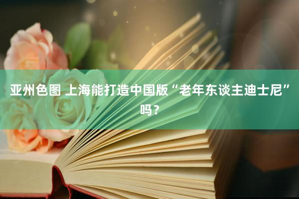 亚州色图 上海能打造中国版“老年东谈主迪士尼”吗？