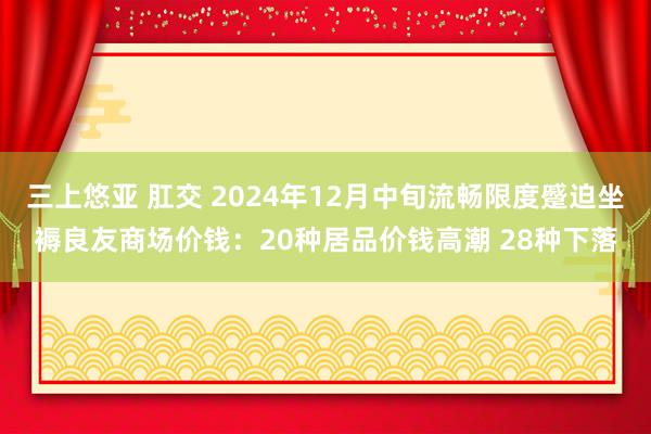 三上悠亚 肛交 2024年12月中旬流畅限度蹙迫坐褥良友商场价钱：20种居品价钱高潮 28种下落