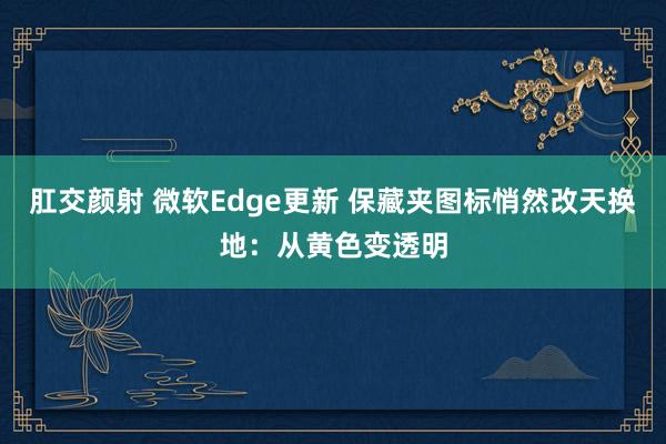 肛交颜射 微软Edge更新 保藏夹图标悄然改天换地：从黄色变