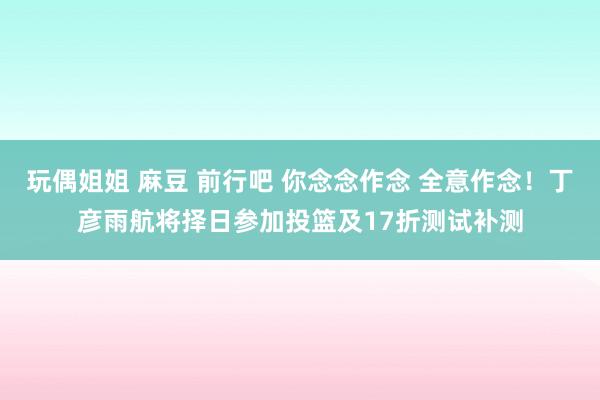 玩偶姐姐 麻豆 前行吧 你念念作念 全意作念！丁彦雨航将择日