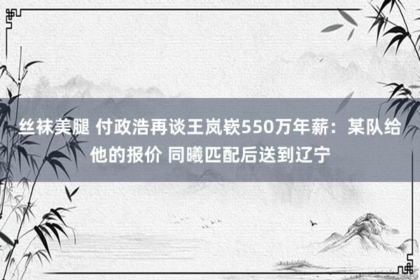 丝袜美腿 付政浩再谈王岚嵚550万年薪：某队给他的报价 同曦