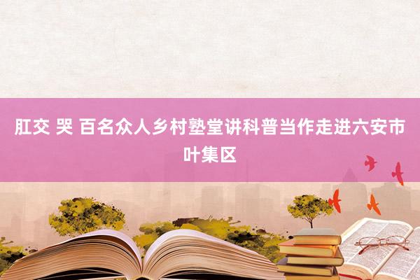 肛交 哭 百名众人乡村塾堂讲科普当作走进六安市叶集区