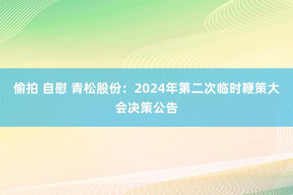 偷拍 自慰 青松股份：2024年第二次临时鞭策大会决策公告