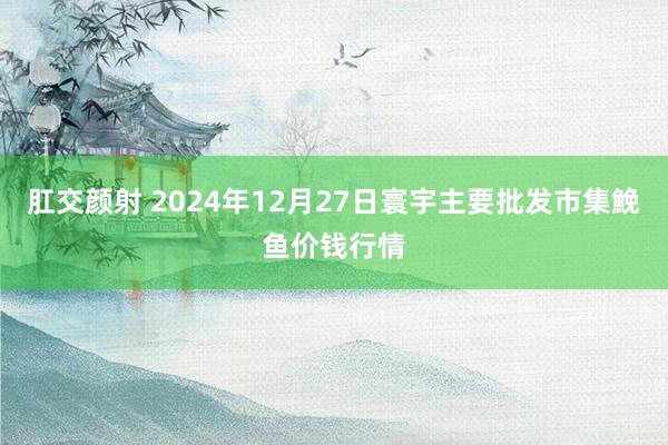 肛交颜射 2024年12月27日寰宇主要批发市集鮸鱼价钱行情