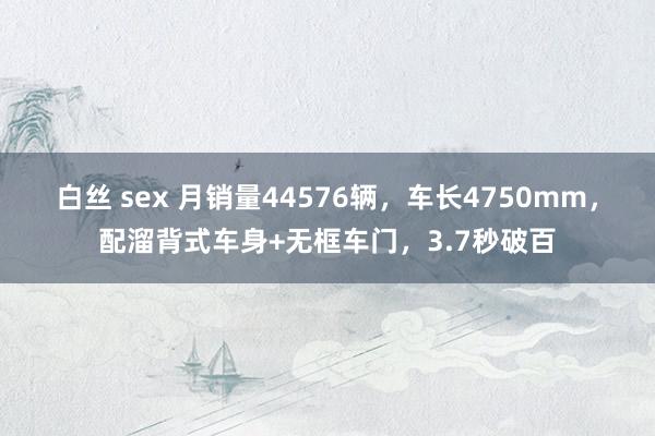 白丝 sex 月销量44576辆，车长4750mm，配溜背式