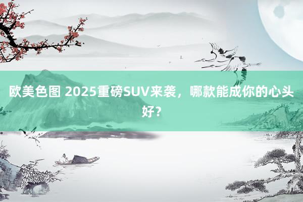 欧美色图 2025重磅SUV来袭，哪款能成你的心头好？