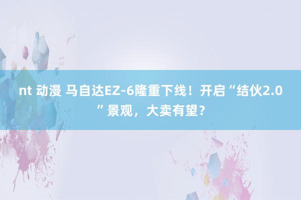 nt 动漫 马自达EZ-6隆重下线！开启“结伙2.0”景观，