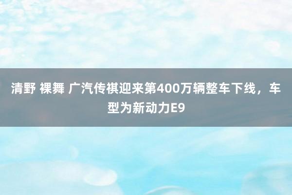 清野 裸舞 广汽传祺迎来第400万辆整车下线，车型为新动力E