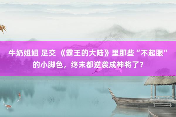 牛奶姐姐 足交 《霸王的大陆》里那些“不起眼”的小脚色，终末