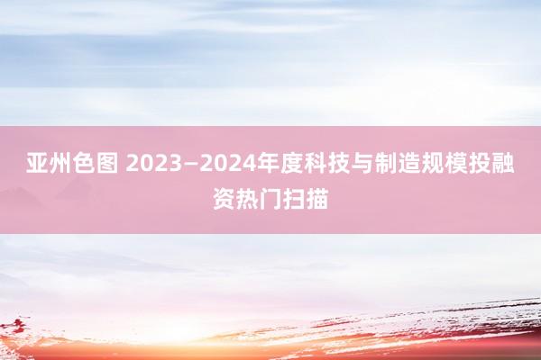 亚州色图 2023—2024年度科技与制造规模投融资热门扫描