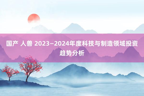 国产 人兽 2023—2024年度科技与制造领域投资趋势分析