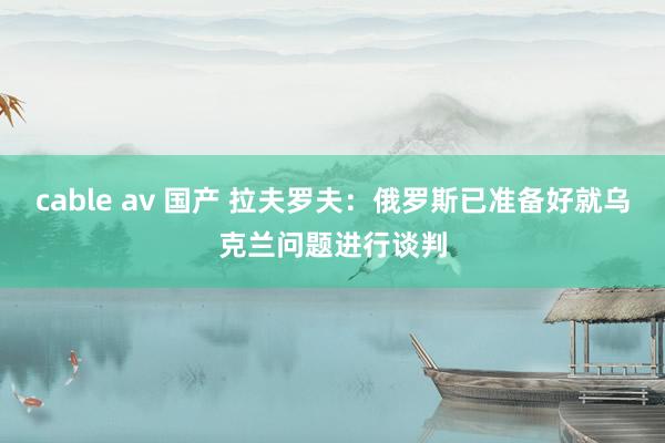 cable av 国产 拉夫罗夫：俄罗斯已准备好就乌克兰问题进行谈判