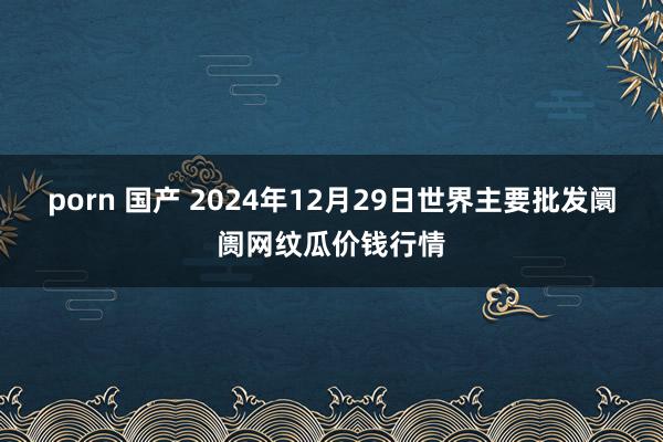 porn 国产 2024年12月29日世界主要批发阛阓网纹瓜