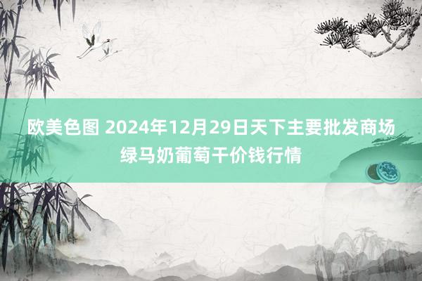 欧美色图 2024年12月29日天下主要批发商场绿马奶葡萄干价钱行情