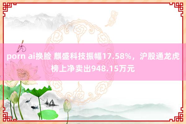 porn ai换脸 麒盛科技振幅17.58%，沪股通龙虎榜上净卖出948.15万元