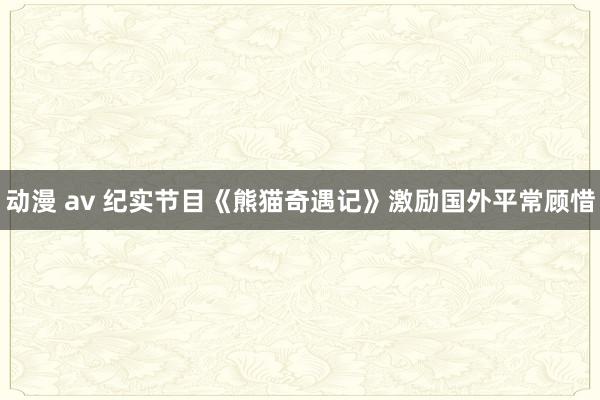 动漫 av 纪实节目《熊猫奇遇记》激励国外平常顾惜