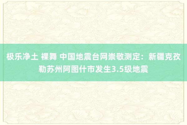 极乐净土 裸舞 中国地震台网崇敬测定：新疆克孜勒苏州阿图什市