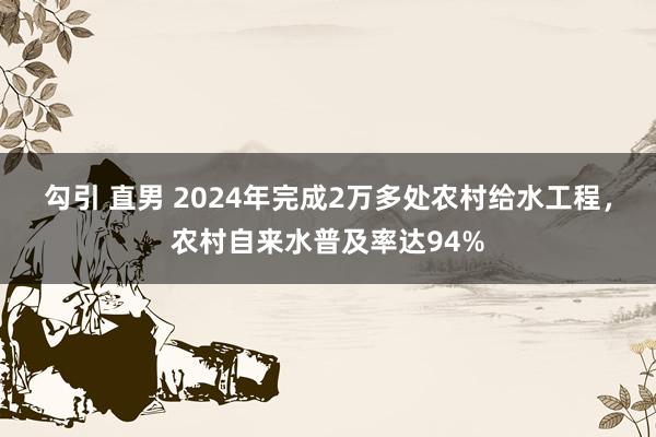 勾引 直男 2024年完成2万多处农村给水工程，农村自来水普