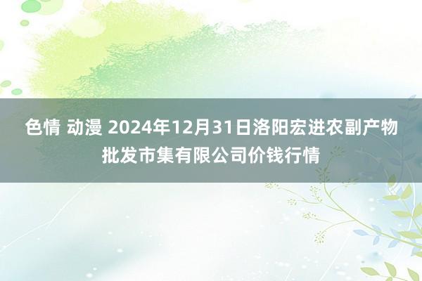 色情 动漫 2024年12月31日洛阳宏进农副产物批发市集有限公司价钱行情