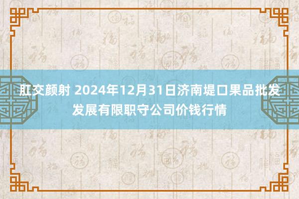 肛交颜射 2024年12月31日济南堤口果品批发发展有限职守