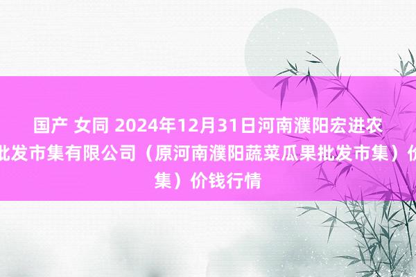 国产 女同 2024年12月31日河南濮阳宏进农副产物批发市