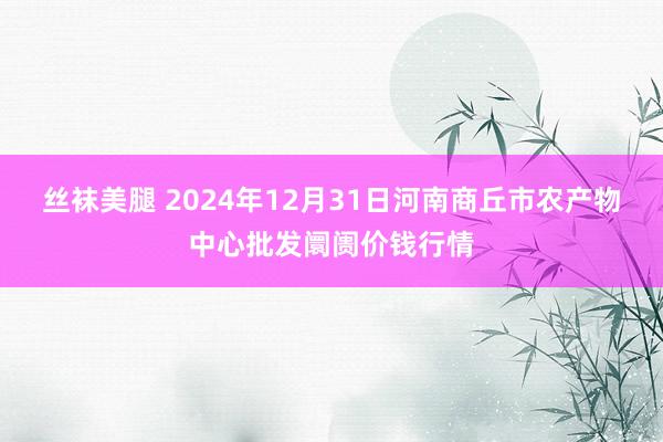 丝袜美腿 2024年12月31日河南商丘市农产物中心批发阛阓