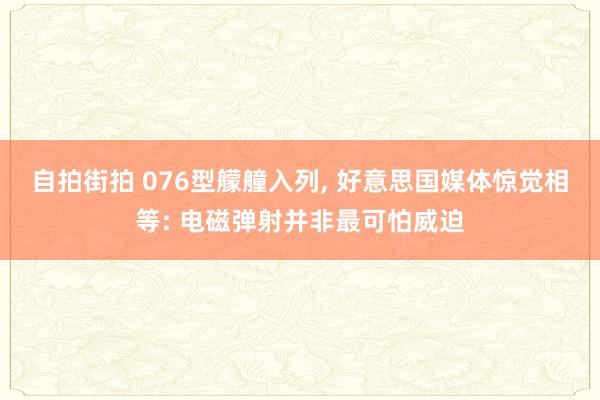 自拍街拍 076型艨艟入列, 好意思国媒体惊觉相等: 电磁弹