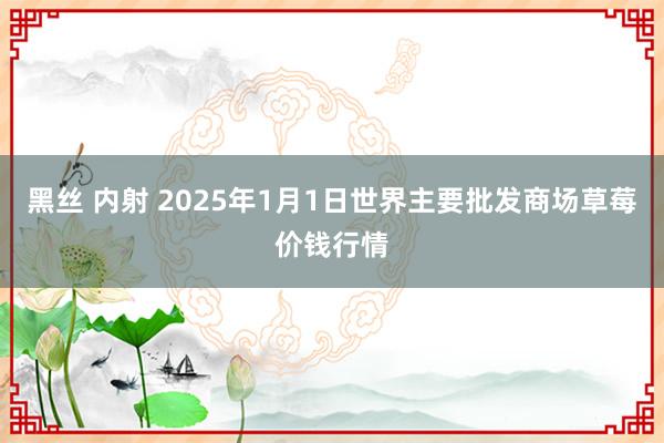 黑丝 内射 2025年1月1日世界主要批发商场草莓价钱行情