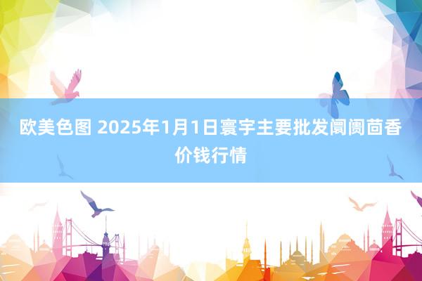 欧美色图 2025年1月1日寰宇主要批发阛阓茴香价钱行情