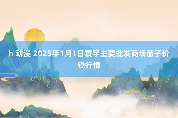 h 动漫 2025年1月1日寰宇主要批发商场茄子价钱行情