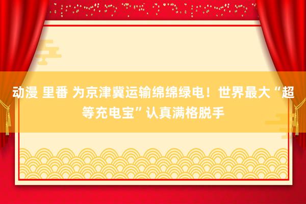 动漫 里番 为京津冀运输绵绵绿电！世界最大“超等充电宝”认真满格脱手