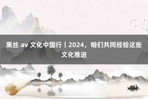 黑丝 av 文化中国行｜2024，咱们共同经验这些文化推进