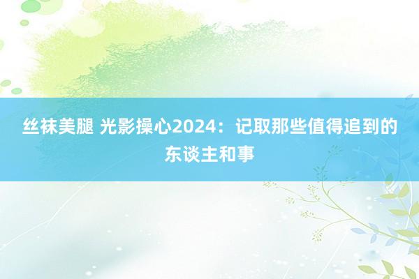 丝袜美腿 光影操心2024：记取那些值得追到的东谈主和事