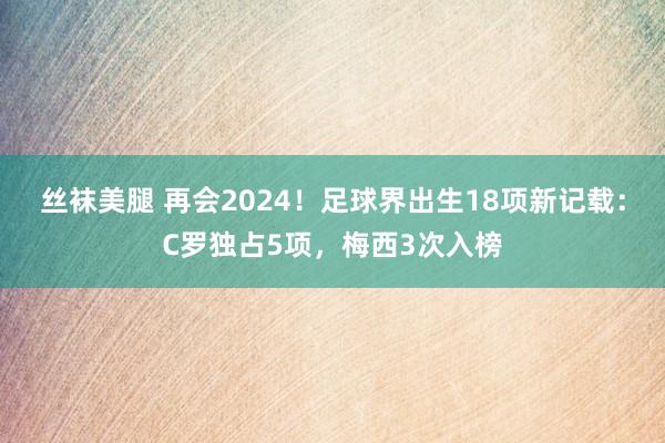 丝袜美腿 再会2024！足球界出生18项新记载：C罗独占5项