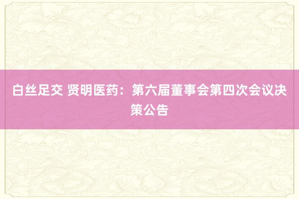 白丝足交 贤明医药：第六届董事会第四次会议决策公告