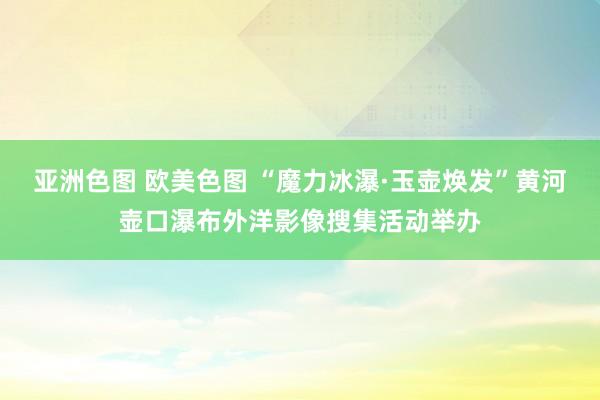 亚洲色图 欧美色图 “魔力冰瀑·玉壶焕发”黄河壶口瀑布外洋影