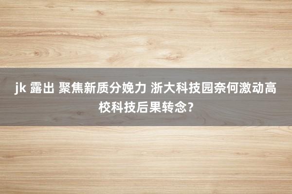 jk 露出 聚焦新质分娩力 浙大科技园奈何激动高校科技后果转念？