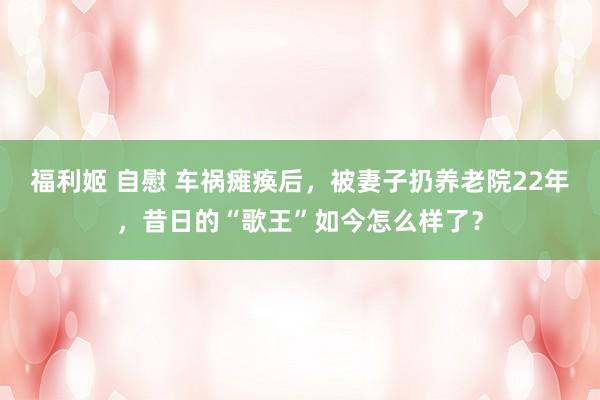 福利姬 自慰 车祸瘫痪后，被妻子扔养老院22年，昔日的“歌王